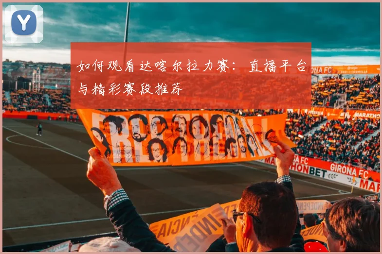 如何观看达喀尔拉力赛：直播平台与精彩赛段推荐