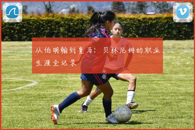从伯明翰到皇马：贝林厄姆的职业生涯全记录