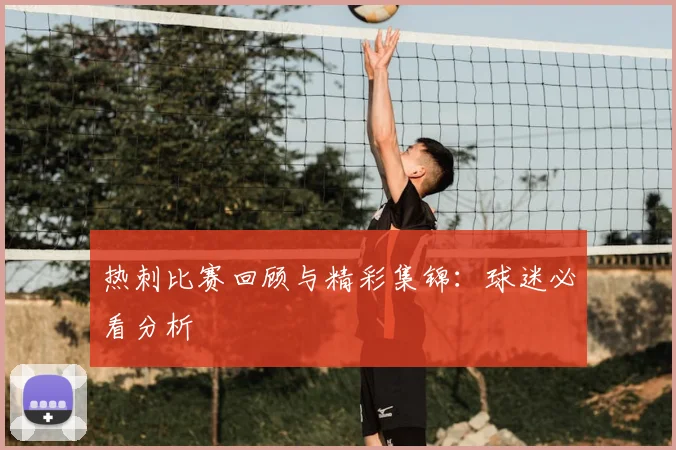 热刺比赛回顾与精彩集锦:球迷必看分析