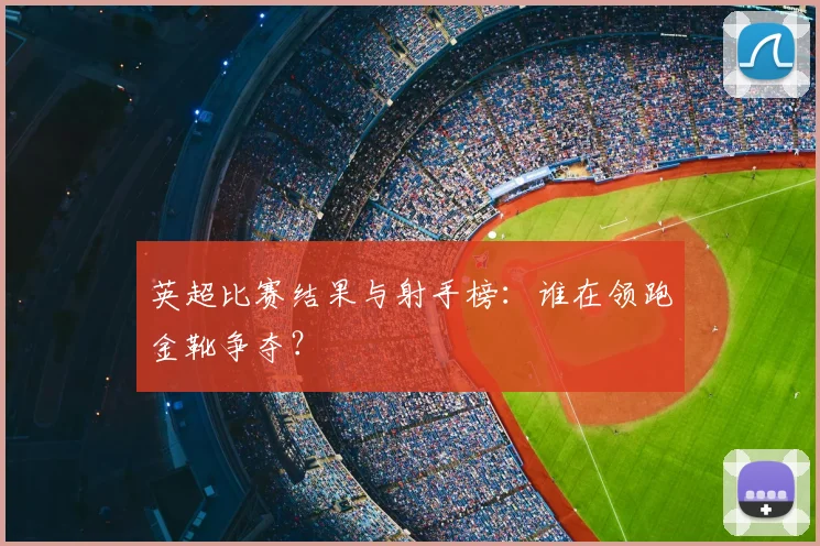 英超比赛结果与射手榜：谁在领跑金靴争夺？