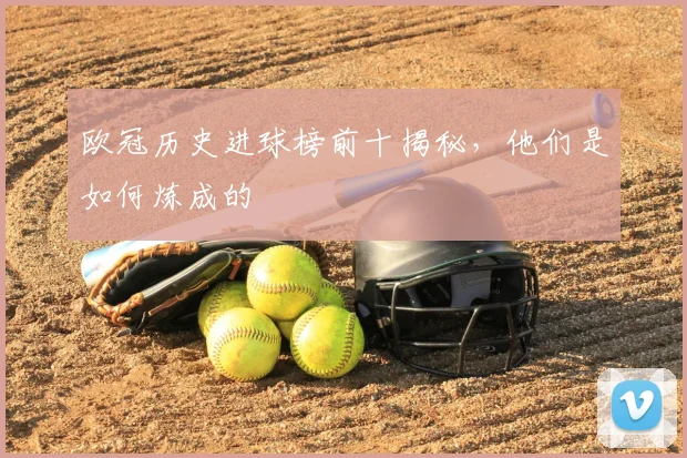 欧冠历史进球榜前十揭秘，他们是如何炼成的
