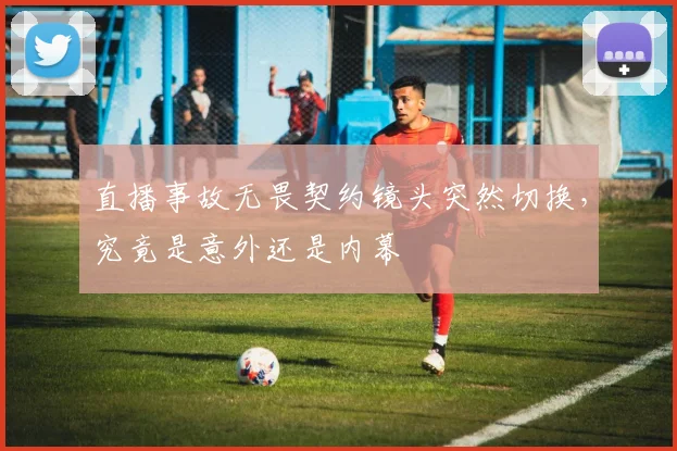 直播事故无畏契约镜头突然切换,究竟是意外还是内幕