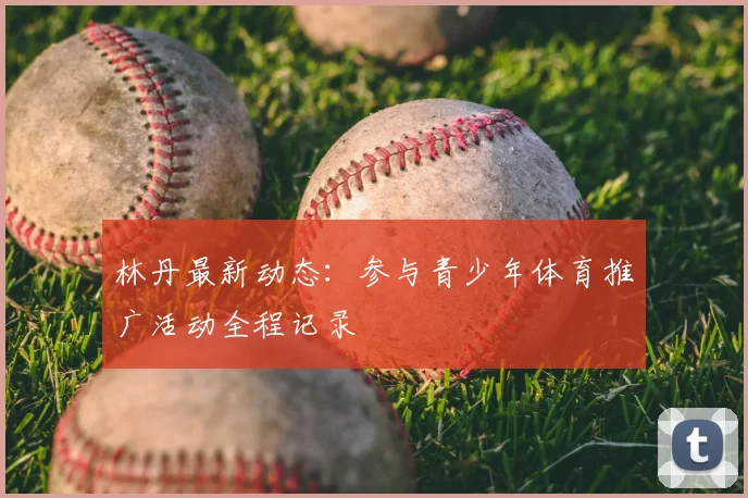 林丹最新动态：参与青少年体育推广活动全程记录