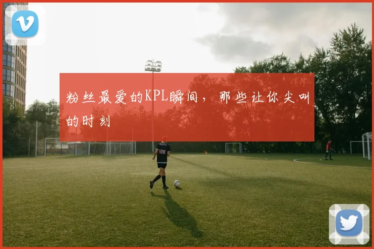 粉丝最爱的KPL瞬间,那些让你尖叫的时刻