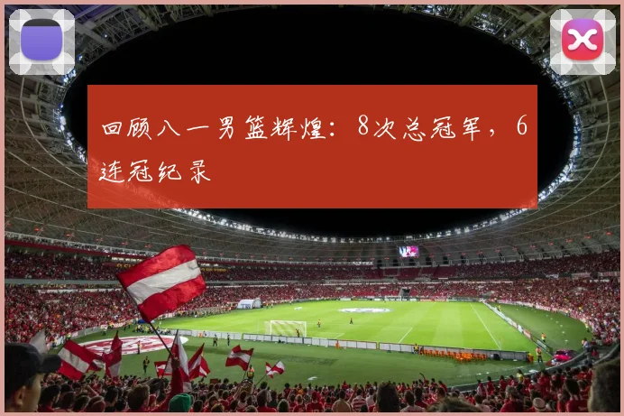 回顾八一男篮辉煌:8次总冠军,6连冠纪录