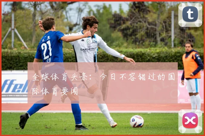 全球体育头条：今日不容错过的国际体育要闻