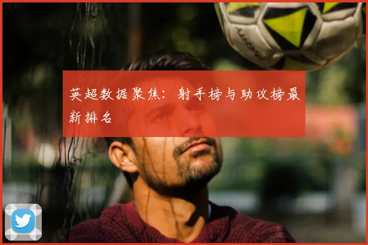 英超数据聚焦：射手榜与助攻榜最新排名