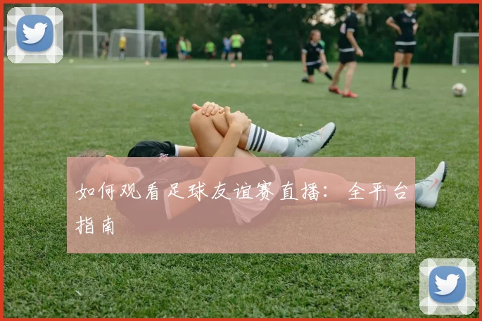 如何观看足球友谊赛直播：全平台指南