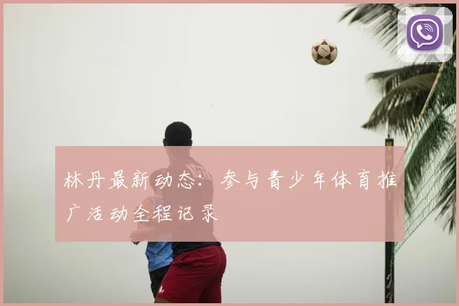 林丹最新动态：参与青少年体育推广活动全程记录