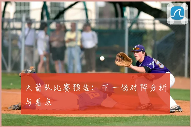 火箭队比赛预告:下一场对阵分析与看点