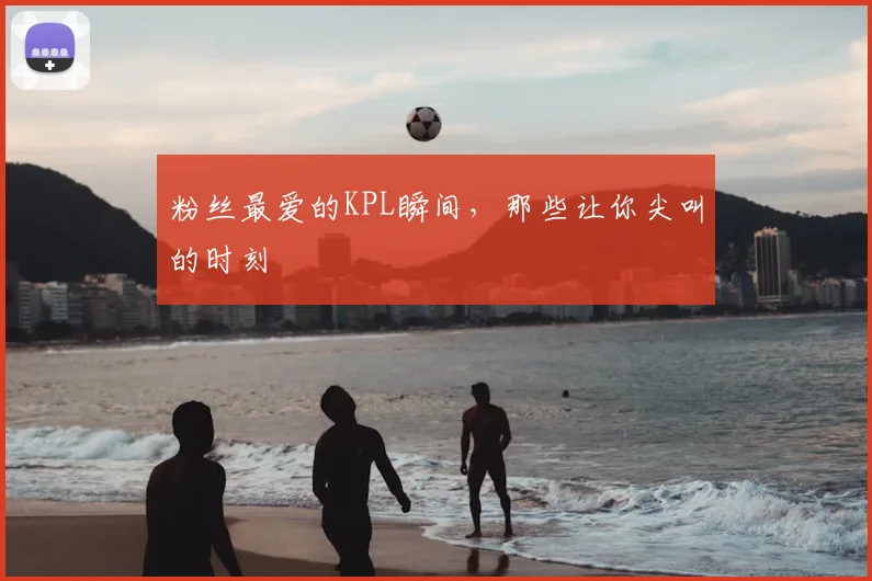 粉丝最爱的KPL瞬间，那些让你尖叫的时刻