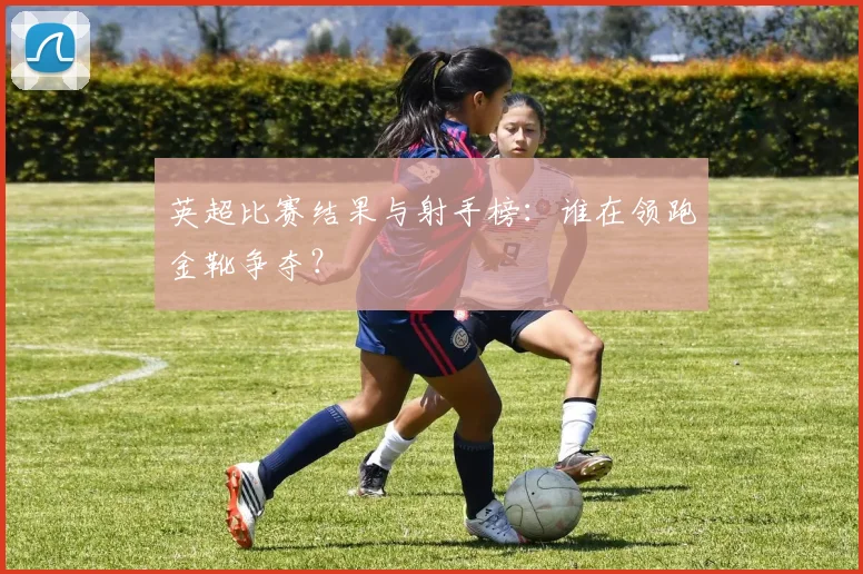 英超比赛结果与射手榜：谁在领跑金靴争夺？