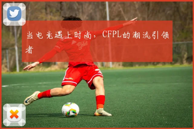 当电竞遇上时尚,CFPL的潮流引领者
