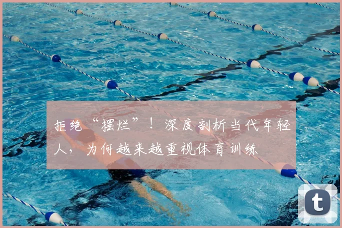 拒绝“摆烂”!深度剖析当代年轻人,为何越来越重视体育训练