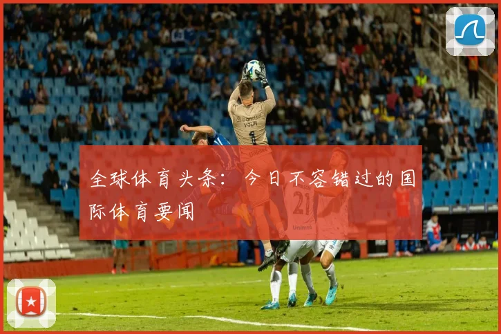 全球体育头条：今日不容错过的国际体育要闻