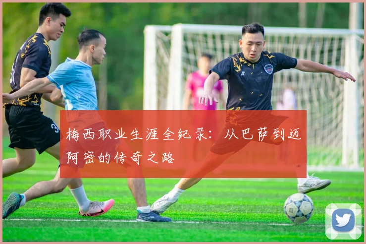 梅西职业生涯全纪录：从巴萨到迈阿密的传奇之路
