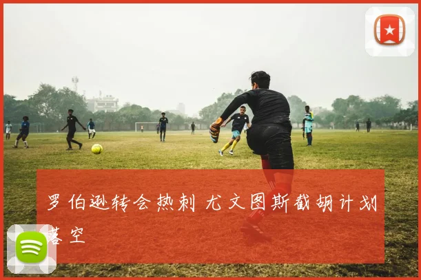 罗伯逊转会热刺 尤文图斯截胡计划落空