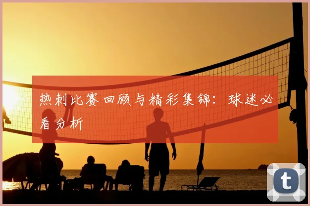 热刺比赛回顾与精彩集锦:球迷必看分析