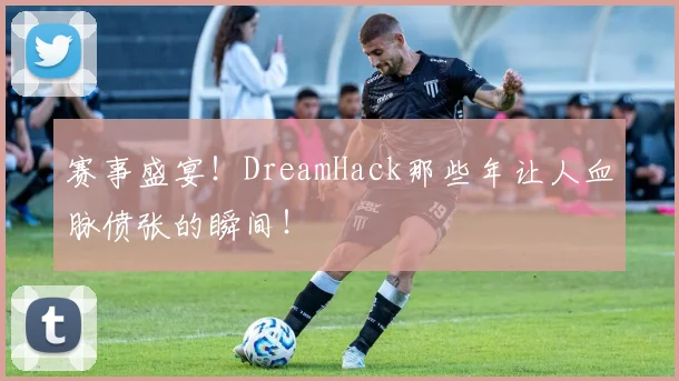 赛事盛宴！DreamHack那些年让人血脉偾张的瞬间！