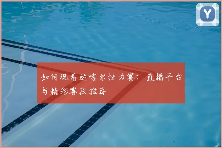 如何观看达喀尔拉力赛：直播平台与精彩赛段推荐