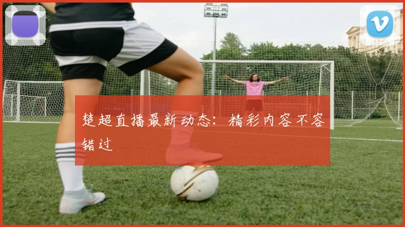 楚超直播最新动态：精彩内容不容错过
